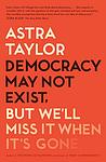 Cover of 'Democracy May Not Exist, But We'll Miss It When It's Gone' by Astra Taylor